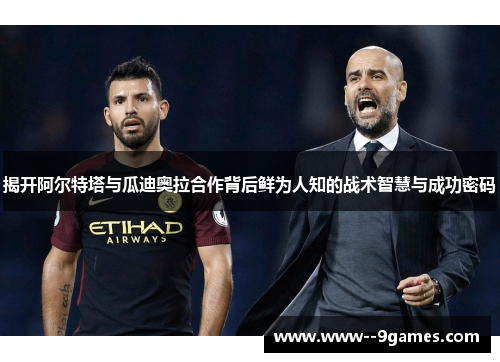 揭开阿尔特塔与瓜迪奥拉合作背后鲜为人知的战术智慧与成功密码