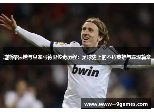 迪斯蒂法诺与皇家马德里传奇历程：足球史上的不朽英雄与辉煌篇章