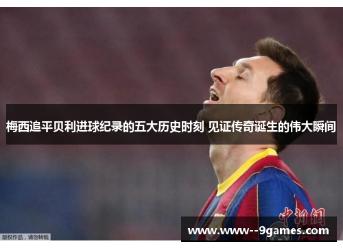 梅西追平贝利进球纪录的五大历史时刻 见证传奇诞生的伟大瞬间