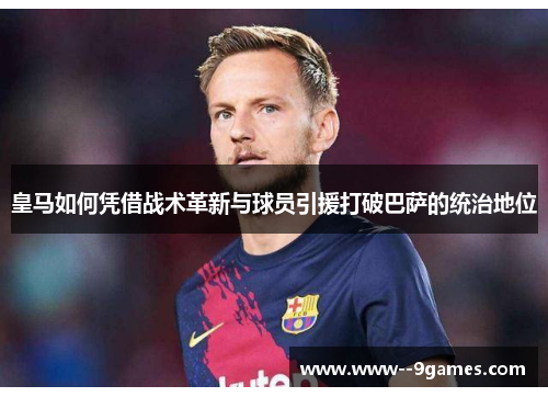 皇马如何凭借战术革新与球员引援打破巴萨的统治地位