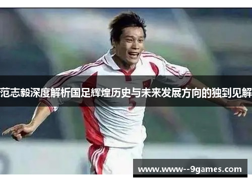 范志毅深度解析国足辉煌历史与未来发展方向的独到见解